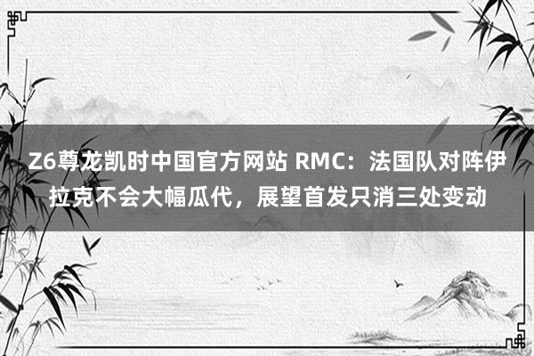 Z6尊龙凯时中国官方网站 RMC:法国队对阵伊拉克不会大幅瓜代,展望首发只消三处变动